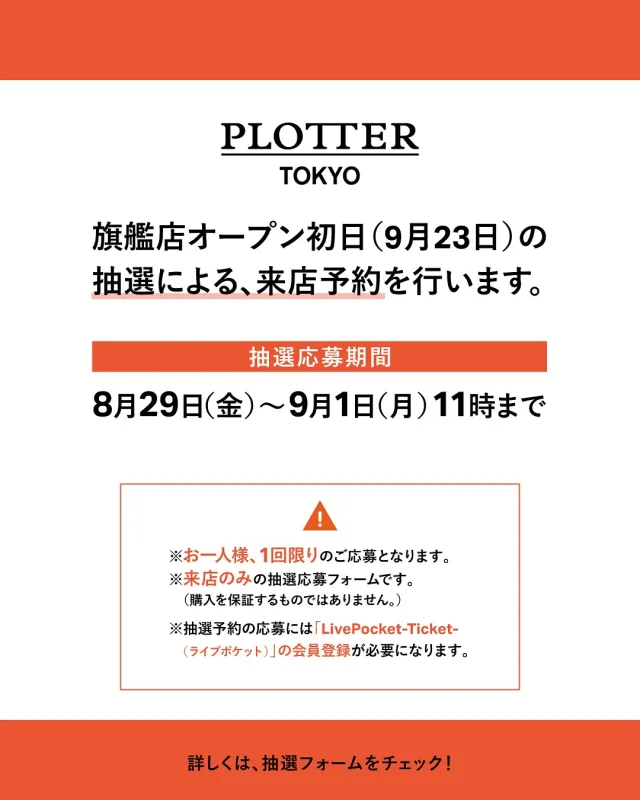 PLOTTER TOKYO
【オープン日の抽選応募は受付を終了いたしました】

抽選ページURL：
https://t.livepocket.jp/e/plottertokyo2025
★ハイライト「抽選」からリンクへアクセス可能です

【抽選応募期間 】
8/29(金)～9/1(月)11時まで
 
2025年秋、東京・原宿に待望のフラッグシップショップ「PLOTTER TOKYO」がオープンします。
オープン日、9月23日（火・祝）につきましては、抽選による入店予約制とさせていただきます。
当日のお客様の集中による店内および構内通路への混雑回避・安全確保のための対応となります。
ご迷惑をお掛けしますが、何卒ご理解いただけますようお願いいたします。

※お一人様、１回限りのご応募となります。
※イベント入場のみ、の抽選応募フォームです。

※ 当落発表は９/３(水)となります。