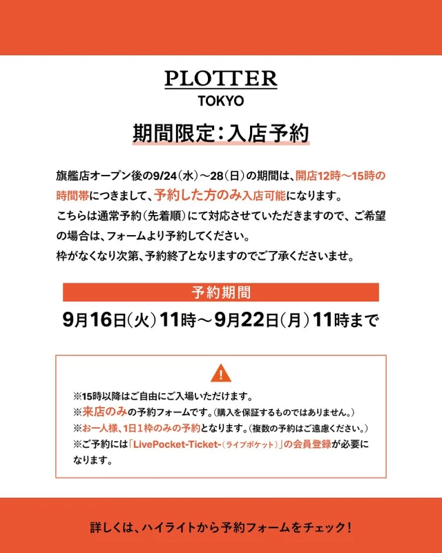 PLOTTER TOKYO
9/24（水）～ 28（日）入店予約のお知らせ

PLOTTER TOKYOオープン後の9/24（水）～28（日）の期間は、開店12時～15時の時間帯につきまして、予約した方のみ入店可能になります。

こちらは通常予約（先着順）にて対応させていただきますので、ご希望の場合は、フォームより予約してください。

枠がなくなり次第、予約終了となりますのでご了承くださいませ。

※15時以降はご自由にご入場いただけます。
※来店のみ、の予約フォームです。（購入を保証するものではありません。）
※お一人様、1日1枠のみの予約となります。（複数の予約はご遠慮ください。）
※予約には「LivePocket－Ticket－（ライブポケット）」の会員登録が必要になります。

詳しくは、下記フォームより予約をお願いいたします。
（こちらは9/16（火）11時からの公開となります。）

【 予約期間 】
9/16（火）11時 ～　9/22（月）11時まで
URL：https://t.livepocket.jp/e/plottertokyo_yoyaku