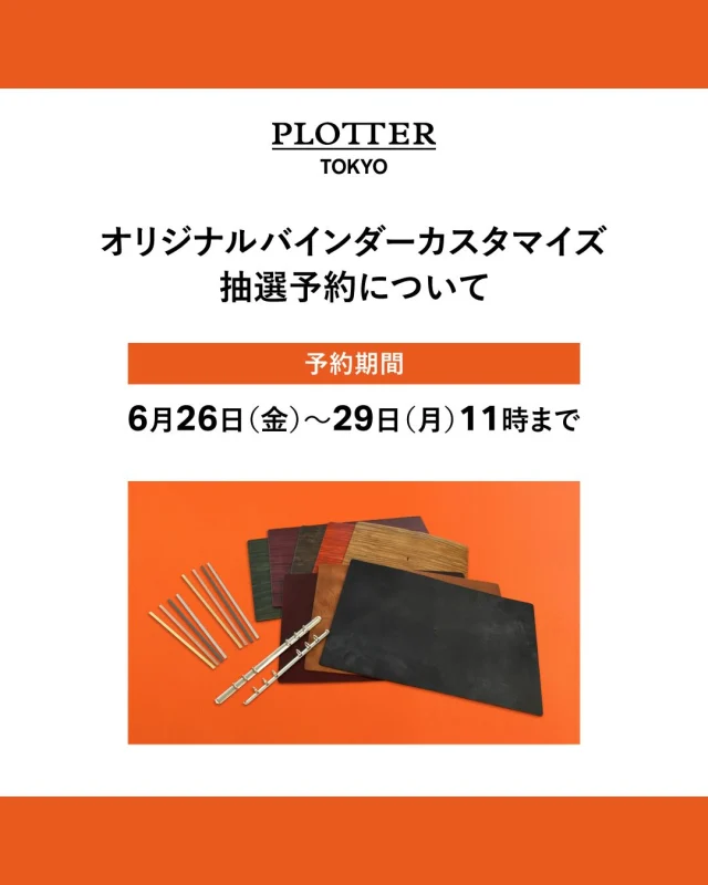 ＼オリジナルバインダーカスタマイズ初開催！／

PLOTTERイベントの代名詞コンテンツともいえるレザーバインダーカスタマイズが、PLOTTER TOKYOにて初開催！
下記期間において「自分だけのオリジナルレザーバインダーが作れる」カスタマイズイベントを開催します。

＜開催日＞
7/10（金）13時～19時
7/11（土）13時～19時
7/17（金）13時～19時
7/18（土）13時～19時

＜事前抽選制＞
こちらは事前抽選制となっておりますので、ご希望の場合は期間内にフォームよりご応募ください。
事前抽選にご当選された方のみ、ご来店にてカスタマイズイベントに参加いただけます。
詳しくは、下記フォームよりご応募いただけますようお願いいたします。
（こちらは6/26(金)11時からの公開となります。）

【 応募期間 】
6/26（金）11時～6/29（月）11時まで
https://www16.webcas.net/form/pub/event/plotter_tokyo-2607

※お一人様、1回限りのご応募となります。
※イベント購入権利の抽選応募フォームです。

※在庫に限りがございますため、ご来店の日程によっては、ご希望の商品が品切れになる場合がございます。
あらかじめご了承ください。（在庫状況につきましては、PLOTTER TOKYO公式Instagramにてご案内予定です。）

【 抽選結果について 】
ご当選した方へのみ、7/2（木）に当選メールをお送りいたします。

＜選べる革と金具＞※革の詳細は今後、別途投稿にてご紹介します。
カスタマイズイベントで選べる革は、「スクラッチレザー」と「プルアップレザー」の2種類です。

●レザー ：「スクラッチレザー」
・カラー ：5色（ブラック/ブラウン/オレンジ/パープル/グリーン）
・サイズ：A5サイズ/バイブルサイズ …計2種類

●レザー：「プルアップレザー」
・カラー：3色（クロムエクセル：ブラック/ワイン、ダービー：ブラウン）
・サイズ：A5サイズのみ…計1種類

●バックプレート ：マットブラック/マットシルバー/マットゴールド/ピンクゴールド …計4色
●リング ：シルバーのみ
●希望小売価格 ：A5サイズ 25,300円（税込）、バイブルサイズ 19,800円（税込）
※お一人さま合計 1冊まで

※在庫に限りがございますため、ご来店の日程によっては、ご希望の商品が品切れになる場合がございます。
あらかじめご了承ください。（在庫状況につきましては、PLOTTER TOKYO公式Instagramにてご案内予定です。）

※イベント当日は、PLOTTER TOKYO 2階にてカスタマイズイベントを開催します。
※2階へはご当選者ご本人のみご案内させていただきますので、あらかじめご了承ください。